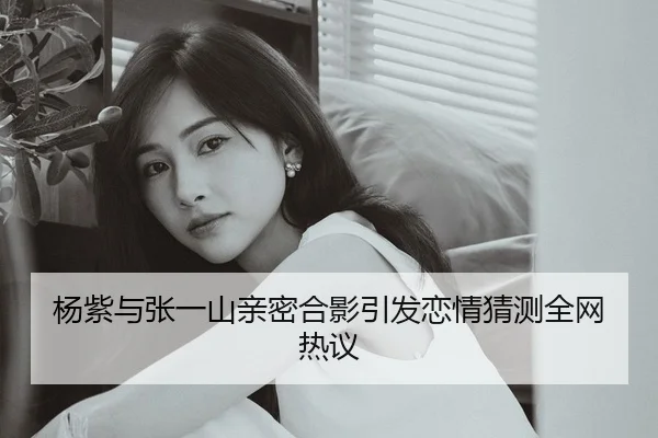 杨紫与张一山亲密合影引发恋情猜测全网热议